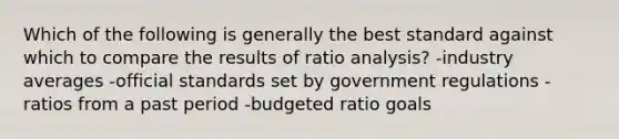 Which of the following is generally the best standard against which to compare the results of ratio analysis? -industry averages -official standards set by government regulations -ratios from a past period -budgeted ratio goals