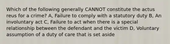 Which of the following generally CANNOT constitute the actus reus for a crime? A, Failure to comply with a statutory duty B, An involuntary act C, Failure to act when there is a special relationship between the defendant and the victim D, Voluntary assumption of a duty of care that is set aside