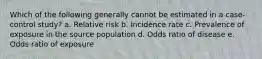 Which of the following generally cannot be estimated in a case-control study? a. Relative risk b. Incidence rate c. Prevalence of exposure in the source population d. Odds ratio of disease e. Odds ratio of exposure