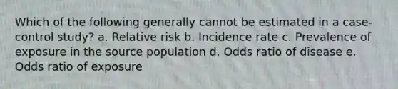 Which of the following generally cannot be estimated in a case-control study? a. Relative risk b. Incidence rate c. Prevalence of exposure in the source population d. Odds ratio of disease e. Odds ratio of exposure