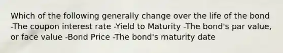 Which of the following generally change over the life of the bond -The coupon interest rate -Yield to Maturity -The bond's par value, or face value -Bond Price -The bond's maturity date