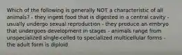 Which of the following is generally NOT a characteristic of all animals? - they ingest food that is digested in a central cavity - usually undergo sexual reproduction - they produce an embryo that undergoes development in stages - animals range from unspecialized single-celled to specialized multicellular forms - the adult form is diploid