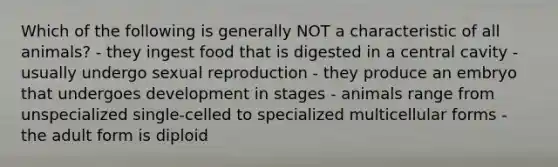 Which of the following is generally NOT a characteristic of all animals? - they ingest food that is digested in a central cavity - usually undergo sexual reproduction - they produce an embryo that undergoes development in stages - animals range from unspecialized single-celled to specialized multicellular forms - the adult form is diploid