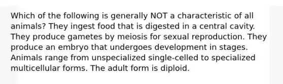 Which of the following is generally NOT a characteristic of all animals? They ingest food that is digested in a central cavity. They produce gametes by meiosis for sexual reproduction. They produce an embryo that undergoes development in stages. Animals range from unspecialized single-celled to specialized multicellular forms. The adult form is diploid.