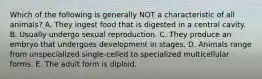 Which of the following is generally NOT a characteristic of all animals? A. They ingest food that is digested in a central cavity. B. Usually undergo sexual reproduction. C. They produce an embryo that undergoes development in stages. D. Animals range from unspecialized single-celled to specialized multicellular forms. E. The adult form is diploid.