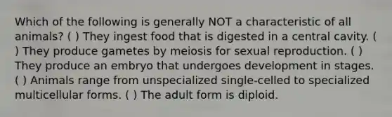 Which of the following is generally NOT a characteristic of all animals? ( ) They ingest food that is digested in a central cavity. ( ) They produce gametes by meiosis for sexual reproduction. ( ) They produce an embryo that undergoes development in stages. ( ) Animals range from unspecialized single-celled to specialized multicellular forms. ( ) The adult form is diploid.