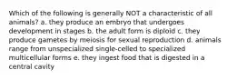 Which of the following is generally NOT a characteristic of all animals? a. they produce an embryo that undergoes development in stages b. the adult form is diploid c. they produce gametes by meiosis for sexual reproduction d. animals range from unspecialized single-celled to specialized multicellular forms e. they ingest food that is digested in a central cavity