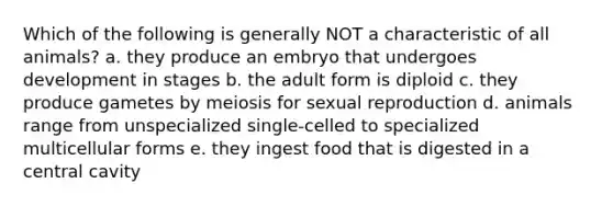 Which of the following is generally NOT a characteristic of all animals? a. they produce an embryo that undergoes development in stages b. the adult form is diploid c. they produce gametes by meiosis for sexual reproduction d. animals range from unspecialized single-celled to specialized multicellular forms e. they ingest food that is digested in a central cavity