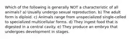 Which of the following is generally NOT a characteristic of all animals? a) Usually undergo sexual reproduction. b) The adult form is diploid. c) Animals range from unspecialized single-celled to specialized multicellular forms. d) They ingest food that is digested in a central cavity. e) They produce an embryo that undergoes development in stages.