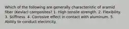 Which of the following are generally characteristic of aramid fiber (Kevlar) composites? 1. High tensile strength. 2. Flexibility. 3. Stiffness. 4. Corrosive effect in contact with aluminum. 5. Ability to conduct electricity.