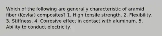 Which of the following are generally characteristic of aramid fiber (Kevlar) composites? 1. High tensile strength. 2. Flexibility. 3. Stiffness. 4. Corrosive effect in contact with aluminum. 5. Ability to conduct electricity.