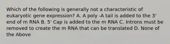 Which of the following is generally not a characteristic of eukaryotic gene expression? A. A poly -A tail is added to the 3' end of m RNA B. 5' Cap is added to the m RNA C. Introns must be removed to create the m RNA that can be translated D. None of the Above