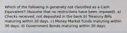 Which of the following is generally not classified as a Cash Equivalent? (Assume that no restrictions have been imposed). a) Checks received, not deposited in the bank b) Treasury Bills maturing within 30 days. c) Money Market Funds maturing within 30 days. d) Government Bonds maturing within 30 days.