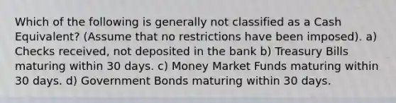 Which of the following is generally not classified as a Cash Equivalent? (Assume that no restrictions have been imposed). a) Checks received, not deposited in the bank b) Treasury Bills maturing within 30 days. c) Money Market Funds maturing within 30 days. d) Government Bonds maturing within 30 days.