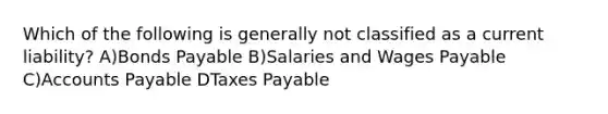 Which of the following is generally not classified as a current liability? A)<a href='https://www.questionai.com/knowledge/kvHJpN4vyZ-bonds-payable' class='anchor-knowledge'>bonds payable</a> B)Salaries and Wages Payable C)<a href='https://www.questionai.com/knowledge/kWc3IVgYEK-accounts-payable' class='anchor-knowledge'>accounts payable</a> DTaxes Payable