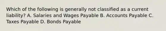 Which of the following is generally not classified as a current liability? A. Salaries and Wages Payable B. Accounts Payable C. Taxes Payable D. Bonds Payable