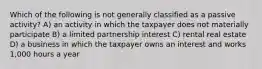 Which of the following is not generally classified as a passive activity? A) an activity in which the taxpayer does not materially participate B) a limited partnership interest C) rental real estate D) a business in which the taxpayer owns an interest and works 1,000 hours a year