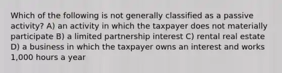 Which of the following is not generally classified as a passive activity? A) an activity in which the taxpayer does not materially participate B) a limited partnership interest C) rental real estate D) a business in which the taxpayer owns an interest and works 1,000 hours a year