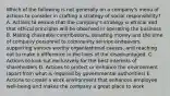 Which of the following is not generally on a company's menu of actions to consider in crafting a strategy of social responsibility? A. Actions to ensure that the company's strategy is ethical and that ethical principles will be observed in operating the business B. Making charitable contributions, donating money and the time of company personnel to community service endeavors, supporting various worthy organizational causes, and reaching out to make a difference in the lives of the disadvantaged. C. Actions to look out exclusively for the best interests of shareholders D. Actions to protect or enhance the environment (apart from what is required by governmental authorities) E. Actions to create a work environment that enhances employee well-being and makes the company a great place to work