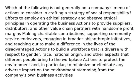 Which of the following is not generally on a company's menu of actions to consider in crafting a strategy of social responsibility? Efforts to employ an ethical strategy and observe ethical principles in operating the business Actions to provide suppliers, distributors, and other value chain partners with handsome profit margins Making charitable contributions, supporting community service endeavors, engaging in broader philanthropic initiatives, and reaching out to make a difference in the lives of the disadvantaged Actions to build a workforce that is diverse with respect to gender, race, national origin, and other aspects that different people bring to the workplace Actions to protect the environment and, in particular, to minimize or eliminate any adverse impact on the environment stemming from the company's own business activities