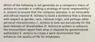 Which of the following is not generally on a company's menu of actions to consider in crafting a strategy of social responsibility? A. Actions to ensure that the company operates in an honorable and ethical manner B. Actions to build a workforce that is diverse with respect to gender, race, national origin, and perhaps other personal characteristics C. Actions to look out exclusively for the best interests of shareholders D. Actions to protect or enhance the environment (apart from what is required by governmental authorities) E. Actions to create a work environment that enhances the quality of life for employees