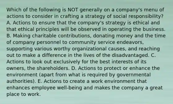 Which of the following is NOT generally on a company's menu of actions to consider in crafting a strategy of social responsibility? A. Actions to ensure that the company's strategy is ethical and that ethical principles will be observed in operating the business. B. Making charitable contributions, donating money and the time of company personnel to community service endeavors, supporting various worthy organizational causes, and reaching out to make a difference in the lives of the disadvantaged. C. Actions to look out exclusively for the best interests of its owners, the shareholders. D. Actions to protect or enhance the environment (apart from what is required by governmental authorities). E. Actions to create a work environment that enhances employee well-being and makes the company a great place to work.