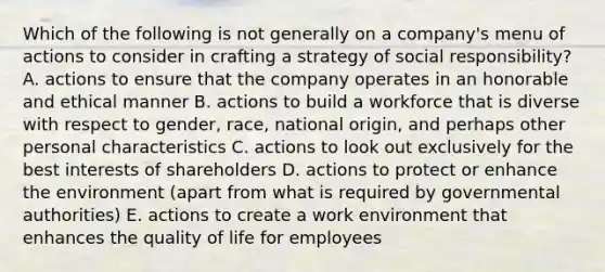 Which of the following is not generally on a company's menu of actions to consider in crafting a strategy of social responsibility? A. actions to ensure that the company operates in an honorable and ethical manner B. actions to build a workforce that is diverse with respect to gender, race, national origin, and perhaps other personal characteristics C. actions to look out exclusively for the best interests of shareholders D. actions to protect or enhance the environment (apart from what is required by governmental authorities) E. actions to create a work environment that enhances the quality of life for employees