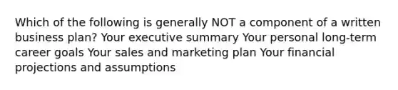 Which of the following is generally NOT a component of a written business plan? Your executive summary Your personal long-term career goals Your sales and marketing plan Your financial projections and assumptions