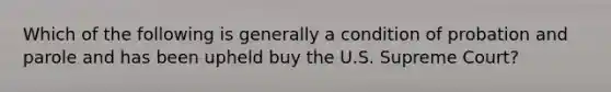 Which of the following is generally a condition of probation and parole and has been upheld buy the U.S. Supreme Court?