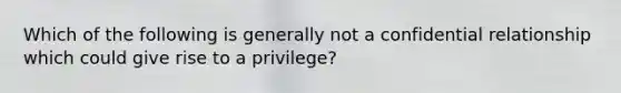 Which of the following is generally not a confidential relationship which could give rise to a privilege?