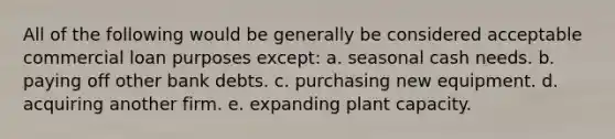 All of the following would be generally be considered acceptable commercial loan purposes except: a. seasonal cash needs. b. paying off other bank debts. c. purchasing new equipment. d. acquiring another firm. e. expanding plant capacity.