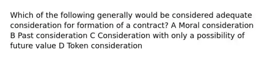 Which of the following generally would be considered adequate consideration for formation of a contract? A Moral consideration B Past consideration C Consideration with only a possibility of future value D Token consideration