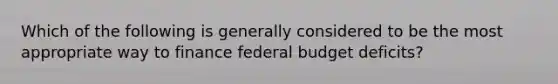 Which of the following is generally considered to be the most appropriate way to finance federal budget deficits?