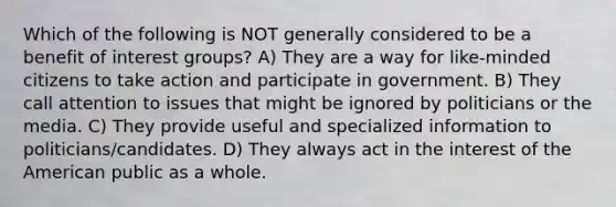 Which of the following is NOT generally considered to be a benefit of interest groups? A) They are a way for like-minded citizens to take action and participate in government. B) They call attention to issues that might be ignored by politicians or the media. C) They provide useful and specialized information to politicians/candidates. D) They always act in the interest of the American public as a whole.