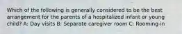 Which of the following is generally considered to be the best arrangement for the parents of a hospitalized infant or young child? A: Day visits B: Separate caregiver room C: Rooming-in