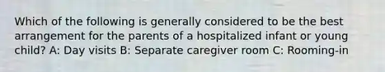 Which of the following is generally considered to be the best arrangement for the parents of a hospitalized infant or young child? A: Day visits B: Separate caregiver room C: Rooming-in