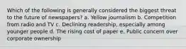 Which of the following is generally considered the biggest threat to the future of newspapers? a. Yellow journalism b. Competition from radio and TV c. Declining readership, especially among younger people d. The rising cost of paper e. Public concern over corporate ownership