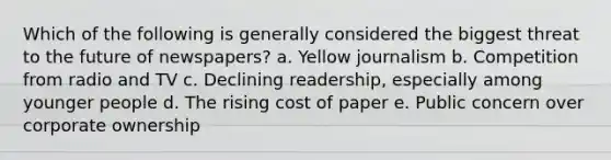 Which of the following is generally considered the biggest threat to the future of newspapers? a. Yellow journalism b. Competition from radio and TV c. Declining readership, especially among younger people d. The rising cost of paper e. Public concern over corporate ownership