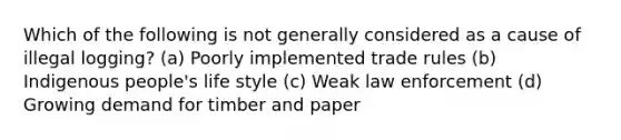 Which of the following is not generally considered as a cause of illegal logging? (a) Poorly implemented trade rules (b) Indigenous people's life style (c) Weak law enforcement (d) Growing demand for timber and paper