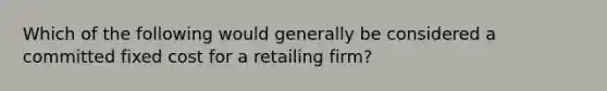 Which of the following would generally be considered a committed fixed cost for a retailing firm?