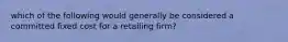 which of the following would generally be considered a committed fixed cost for a retailing firm?