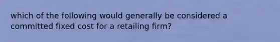 which of the following would generally be considered a committed fixed cost for a retailing firm?