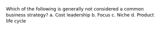 Which of the following is generally not considered a common business strategy? a. Cost leadership b. Focus c. Niche d. Product life cycle