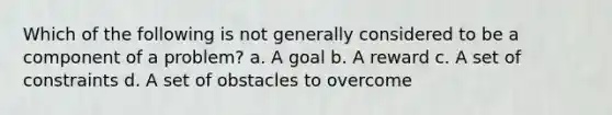 Which of the following is not generally considered to be a component of a problem? a. A goal b. A reward c. A set of constraints d. A set of obstacles to overcome