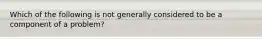 Which of the following is not generally considered to be a component of a problem?