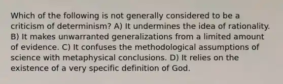 Which of the following is not generally considered to be a criticism of determinism? A) It undermines the idea of rationality. B) It makes unwarranted generalizations from a limited amount of evidence. C) It confuses the methodological assumptions of science with metaphysical conclusions. D) It relies on the existence of a very specific definition of God.