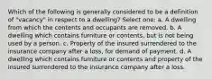 Which of the following is generally considered to be a definition of "vacancy" in respect to a dwelling? Select one: a. A dwelling from which the contents and occupants are removed. b. A dwelling which contains furniture or contents, but is not being used by a person. c. Property of the insured surrendered to the insurance company after a loss, for demand of payment. d. A dwelling which contains furniture or contents and property of the insured surrendered to the insurance company after a loss.