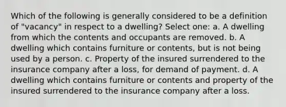 Which of the following is generally considered to be a definition of "vacancy" in respect to a dwelling? Select one: a. A dwelling from which the contents and occupants are removed. b. A dwelling which contains furniture or contents, but is not being used by a person. c. Property of the insured surrendered to the insurance company after a loss, for demand of payment. d. A dwelling which contains furniture or contents and property of the insured surrendered to the insurance company after a loss.