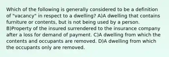 Which of the following is generally considered to be a definition of "vacancy" in respect to a dwelling? A)A dwelling that contains furniture or contents, but is not being used by a person. B)Property of the insured surrendered to the insurance company after a loss for demand of payment. C)A dwelling from which the contents and occupants are removed. D)A dwelling from which the occupants only are removed.