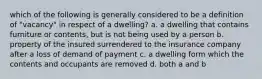 which of the following is generally considered to be a definition of "vacancy" in respect of a dwelling? a. a dwelling that contains furniture or contents, but is not being used by a person b. property of the insured surrendered to the insurance company after a loss of demand of payment c. a dwelling form which the contents and occupants are removed d. both a and b